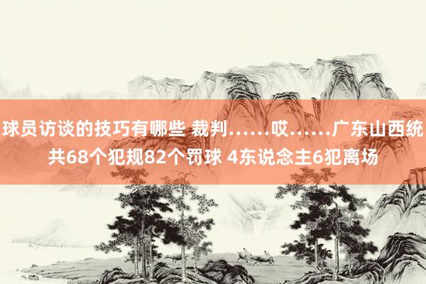 球员访谈的技巧有哪些 裁判……哎……广东山西统共68个犯规82个罚球 4东说念主6犯离场