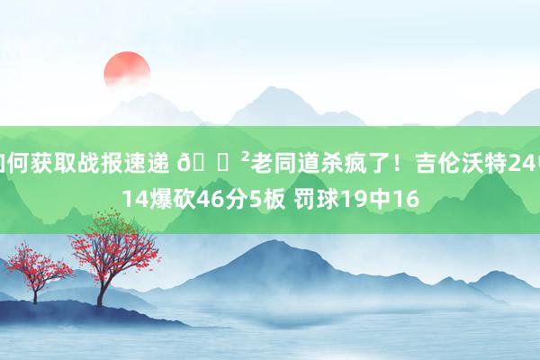 如何获取战报速递 😲老同道杀疯了！吉伦沃特24中14爆砍46分5板 罚球19中16