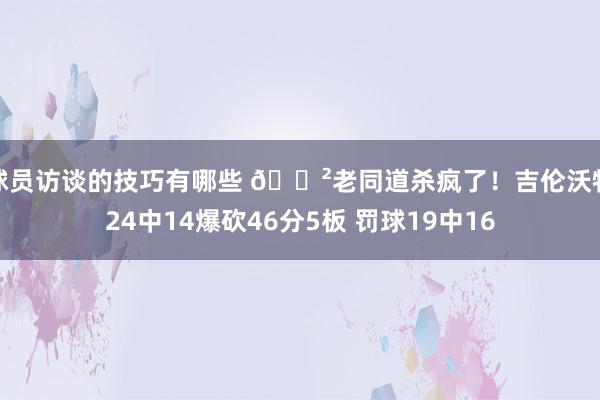 球员访谈的技巧有哪些 😲老同道杀疯了！吉伦沃特24中14爆砍46分5板 罚球19中16