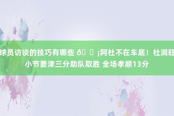 球员访谈的技巧有哪些 🗡阿杜不在车底！杜润旺小节要津三分助队取胜 全场孝顺13分