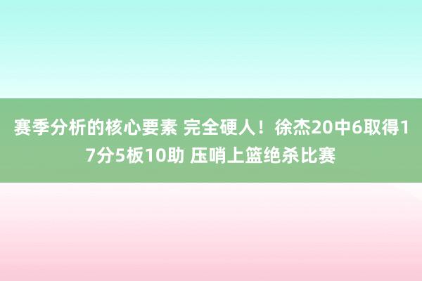 赛季分析的核心要素 完全硬人！徐杰20中6取得17分5板10助 压哨上篮绝杀比赛