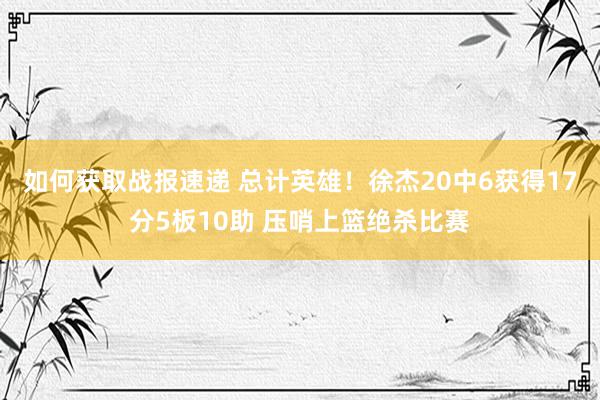 如何获取战报速递 总计英雄！徐杰20中6获得17分5板10助 压哨上篮绝杀比赛