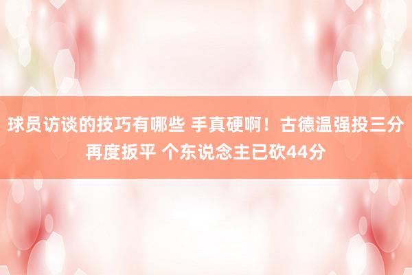 球员访谈的技巧有哪些 手真硬啊！古德温强投三分再度扳平 个东说念主已砍44分