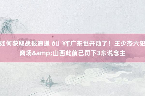 如何获取战报速递 🥶广东也开动了！王少杰六犯离场&山西此前已罚下3东说念主