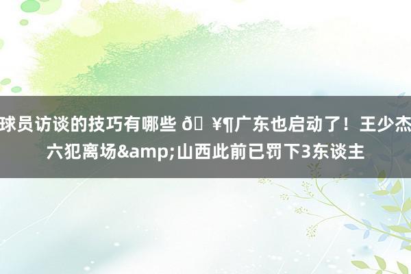 球员访谈的技巧有哪些 🥶广东也启动了！王少杰六犯离场&山西此前已罚下3东谈主