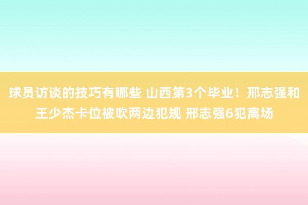 球员访谈的技巧有哪些 山西第3个毕业！邢志强和王少杰卡位被吹两边犯规 邢志强6犯离场