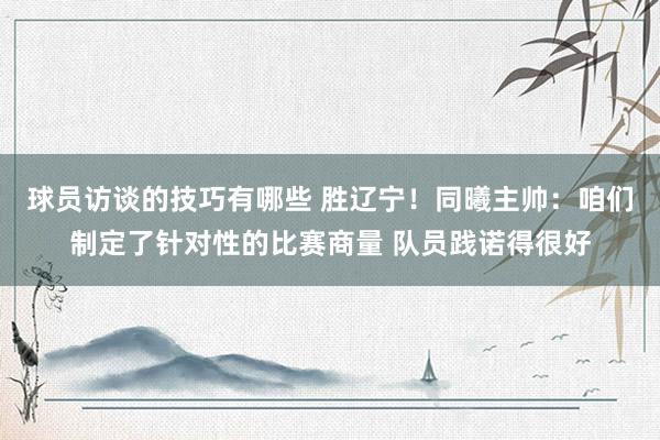 球员访谈的技巧有哪些 胜辽宁！同曦主帅：咱们制定了针对性的比赛商量 队员践诺得很好