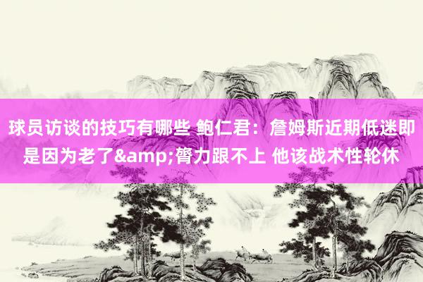 球员访谈的技巧有哪些 鲍仁君：詹姆斯近期低迷即是因为老了&膂力跟不上 他该战术性轮休