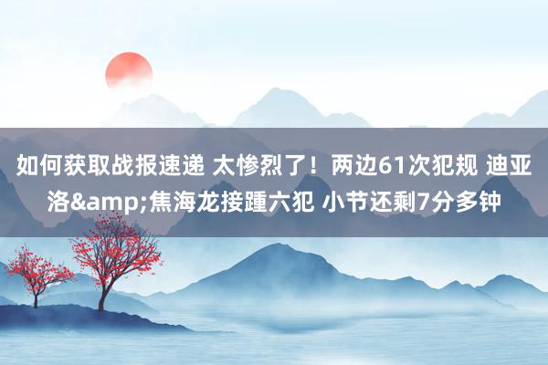 如何获取战报速递 太惨烈了！两边61次犯规 迪亚洛&焦海龙接踵六犯 小节还剩7分多钟