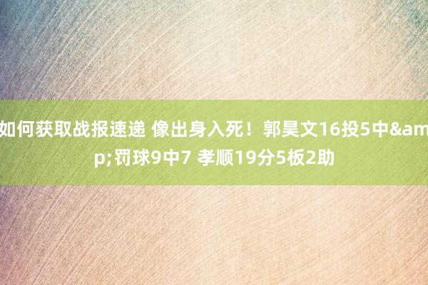 如何获取战报速递 像出身入死！郭昊文16投5中&罚球9中7 孝顺19分5板2助