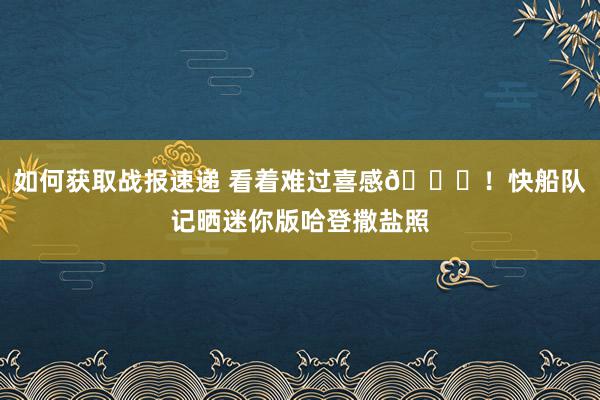 如何获取战报速递 看着难过喜感😜！快船队记晒迷你版哈登撒盐照