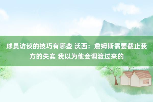 球员访谈的技巧有哪些 沃西：詹姆斯需要截止我方的失实 我以为他会调渡过来的