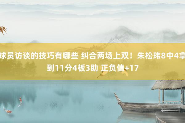 球员访谈的技巧有哪些 纠合两场上双！朱松玮8中4拿到11分4板3助 正负值+17