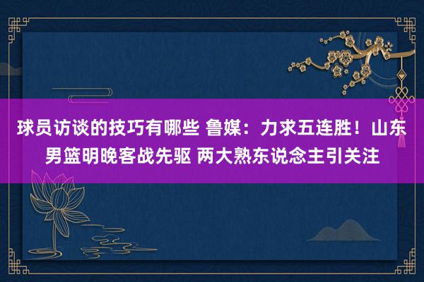 球员访谈的技巧有哪些 鲁媒：力求五连胜！山东男篮明晚客战先驱 两大熟东说念主引关注