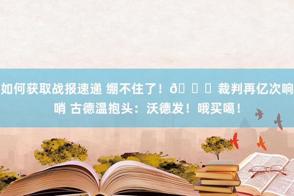 如何获取战报速递 绷不住了！😂裁判再亿次响哨 古德温抱头：沃德发！哦买噶！