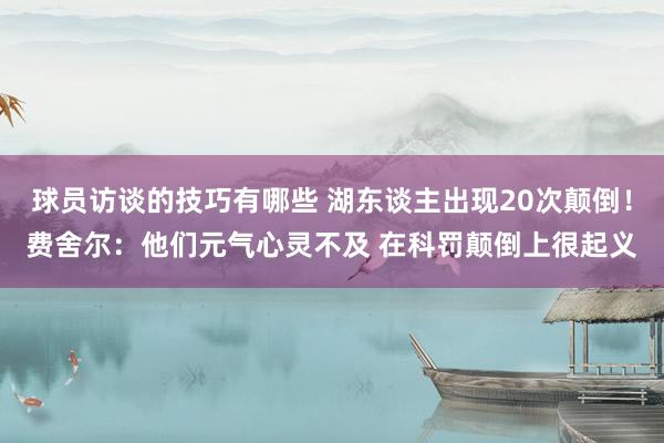 球员访谈的技巧有哪些 湖东谈主出现20次颠倒！费舍尔：他们元气心灵不及 在科罚颠倒上很起义