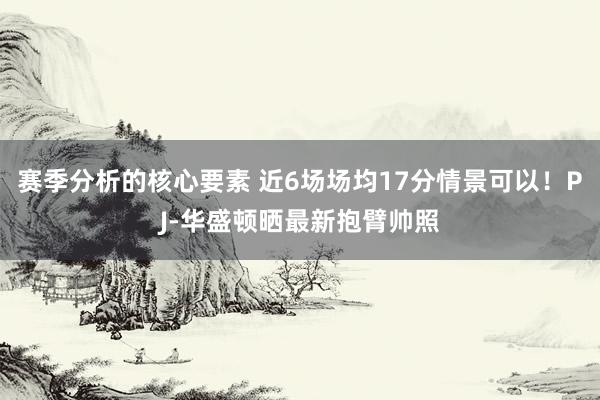 赛季分析的核心要素 近6场场均17分情景可以！PJ-华盛顿晒最新抱臂帅照