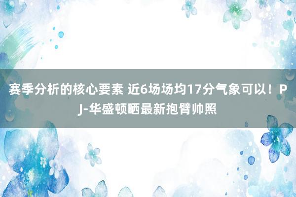 赛季分析的核心要素 近6场场均17分气象可以！PJ-华盛顿晒最新抱臂帅照