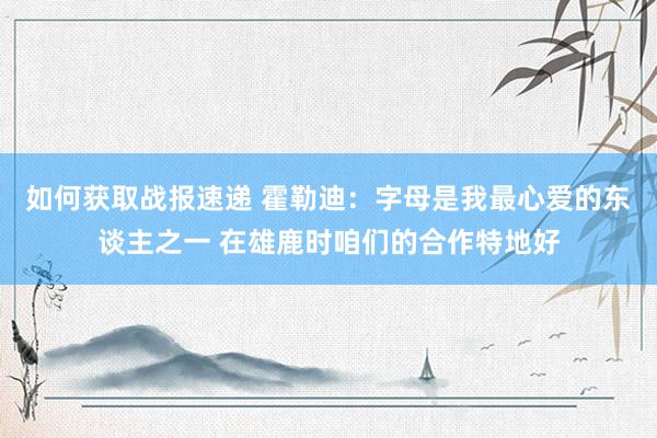 如何获取战报速递 霍勒迪：字母是我最心爱的东谈主之一 在雄鹿时咱们的合作特地好