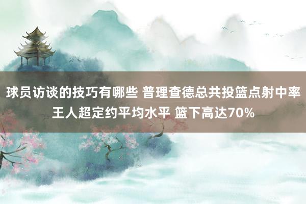 球员访谈的技巧有哪些 普理查德总共投篮点射中率王人超定约平均水平 篮下高达70%