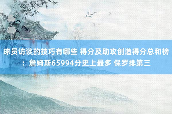 球员访谈的技巧有哪些 得分及助攻创造得分总和榜：詹姆斯65994分史上最多 保罗排第三