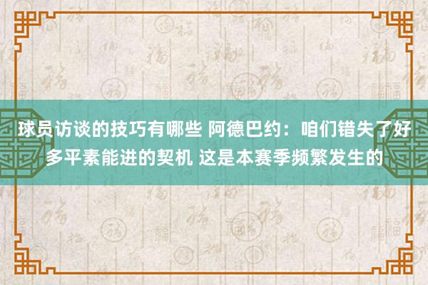 球员访谈的技巧有哪些 阿德巴约：咱们错失了好多平素能进的契机 这是本赛季频繁发生的