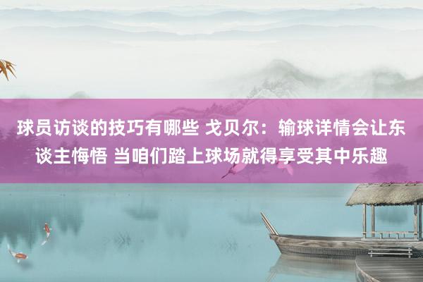 球员访谈的技巧有哪些 戈贝尔：输球详情会让东谈主悔悟 当咱们踏上球场就得享受其中乐趣