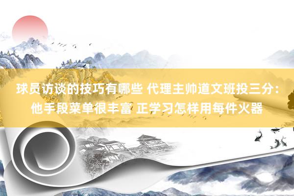 球员访谈的技巧有哪些 代理主帅道文班投三分：他手段菜单很丰富 正学习怎样用每件火器