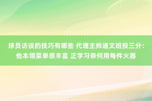 球员访谈的技巧有哪些 代理主帅道文班投三分：他本领菜单很丰富 正学习奈何用每件火器