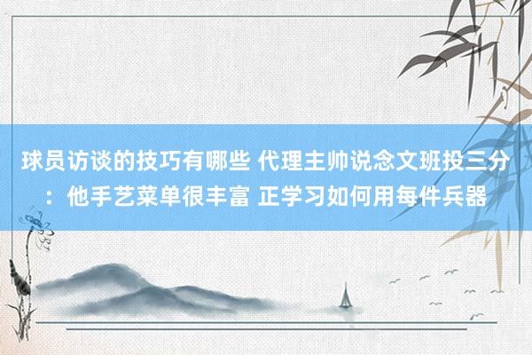 球员访谈的技巧有哪些 代理主帅说念文班投三分：他手艺菜单很丰富 正学习如何用每件兵器