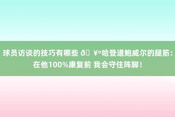 球员访谈的技巧有哪些 🥺哈登道鲍威尔的腿筋：在他100%康复前 我会守住阵脚！