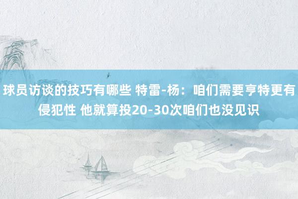 球员访谈的技巧有哪些 特雷-杨：咱们需要亨特更有侵犯性 他就算投20-30次咱们也没见识