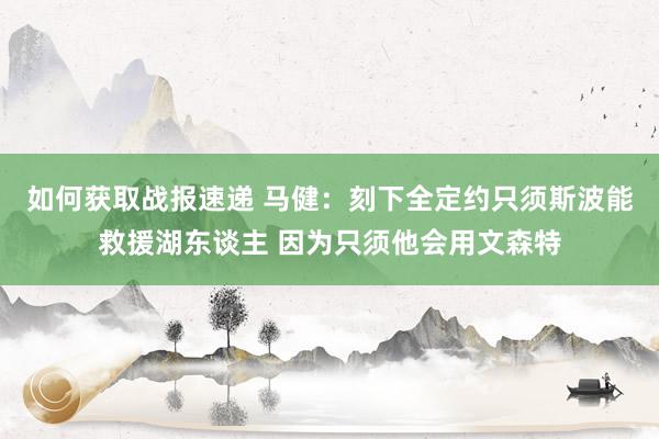 如何获取战报速递 马健：刻下全定约只须斯波能救援湖东谈主 因为只须他会用文森特