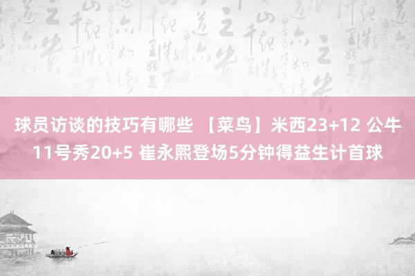 球员访谈的技巧有哪些 【菜鸟】米西23+12 公牛11号秀20+5 崔永熙登场5分钟得益生计首球