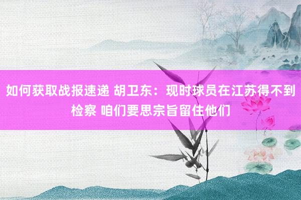 如何获取战报速递 胡卫东：现时球员在江苏得不到检察 咱们要思宗旨留住他们