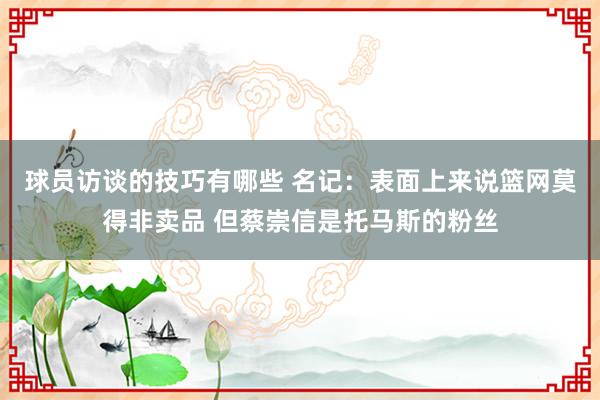 球员访谈的技巧有哪些 名记：表面上来说篮网莫得非卖品 但蔡崇信是托马斯的粉丝