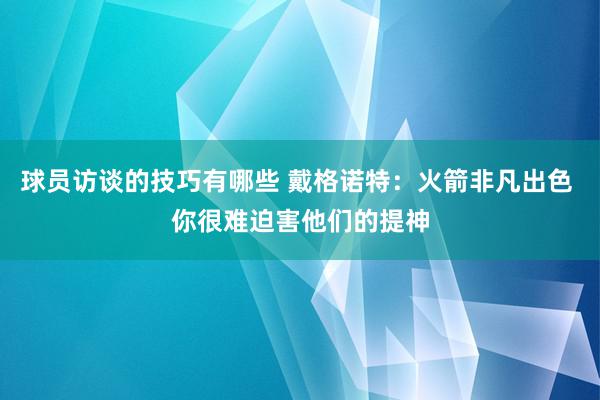 球员访谈的技巧有哪些 戴格诺特：火箭非凡出色 你很难迫害他们的提神