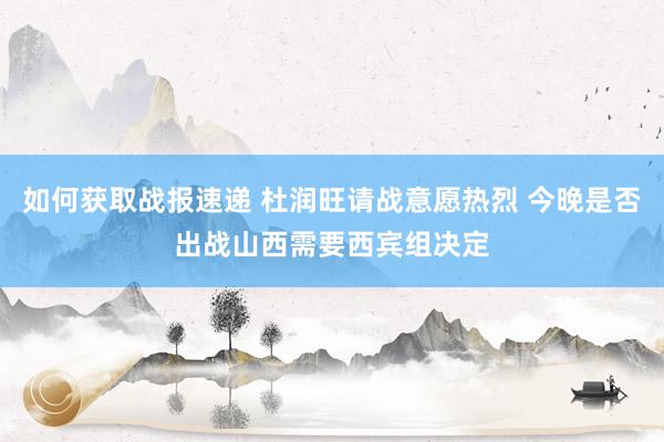 如何获取战报速递 杜润旺请战意愿热烈 今晚是否出战山西需要西宾组决定