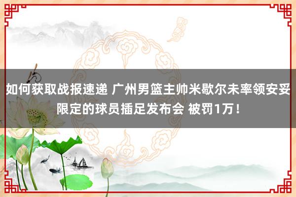 如何获取战报速递 广州男篮主帅米歇尔未率领安妥限定的球员插足发布会 被罚1万！