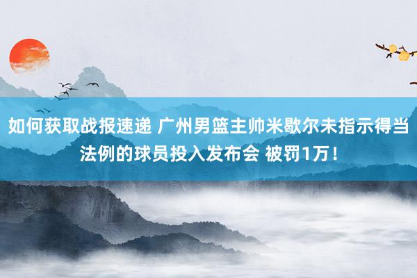 如何获取战报速递 广州男篮主帅米歇尔未指示得当法例的球员投入发布会 被罚1万！