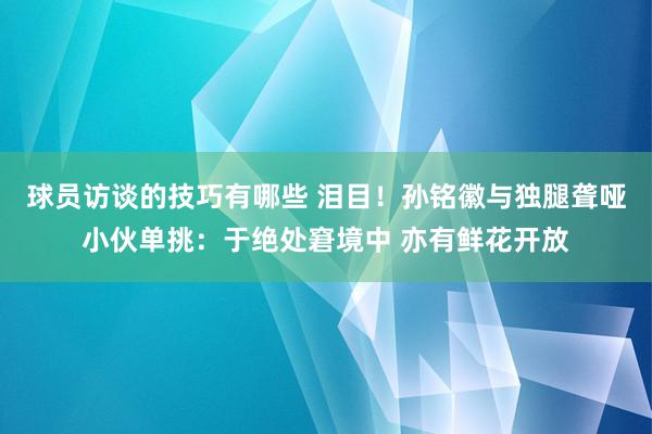 球员访谈的技巧有哪些 泪目！孙铭徽与独腿聋哑小伙单挑：于绝处窘境中 亦有鲜花开放