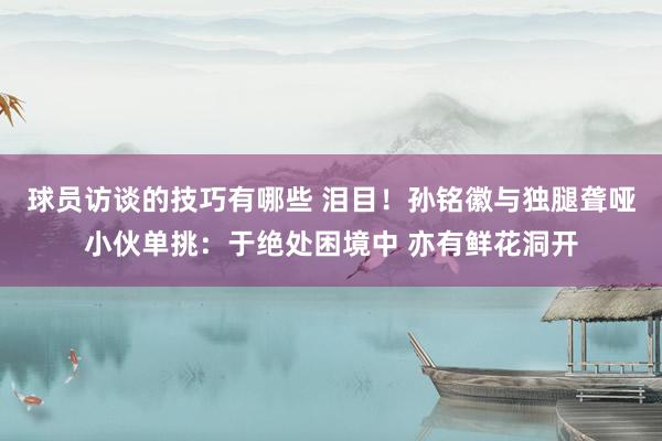 球员访谈的技巧有哪些 泪目！孙铭徽与独腿聋哑小伙单挑：于绝处困境中 亦有鲜花洞开