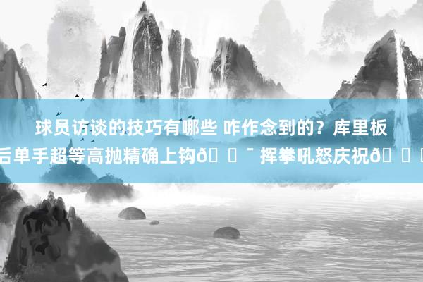 球员访谈的技巧有哪些 咋作念到的？库里板后单手超等高抛精确上钩🎯 挥拳吼怒庆祝😝