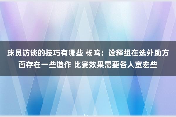 球员访谈的技巧有哪些 杨鸣：诠释组在选外助方面存在一些造作 比赛效果需要各人宽宏些