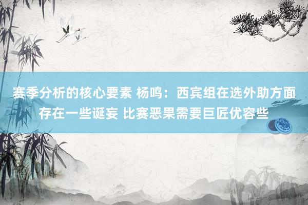 赛季分析的核心要素 杨鸣：西宾组在选外助方面存在一些诞妄 比赛恶果需要巨匠优容些