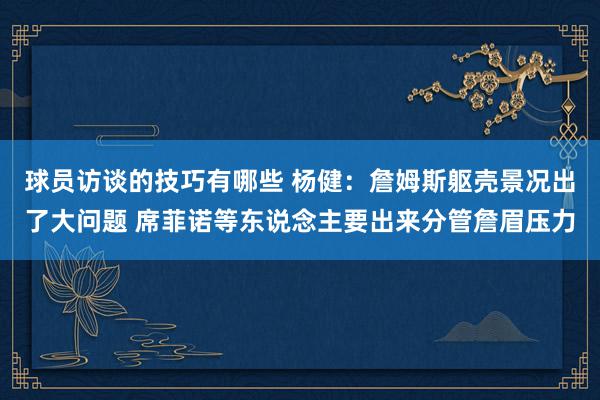 球员访谈的技巧有哪些 杨健：詹姆斯躯壳景况出了大问题 席菲诺等东说念主要出来分管詹眉压力