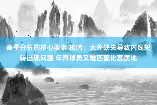 赛季分析的核心要素 杨鸣：大外缺失导致内线轮转出现问题 年青球员又难匹配比赛质地