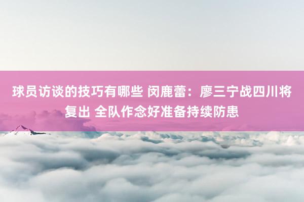 球员访谈的技巧有哪些 闵鹿蕾：廖三宁战四川将复出 全队作念好准备持续防患