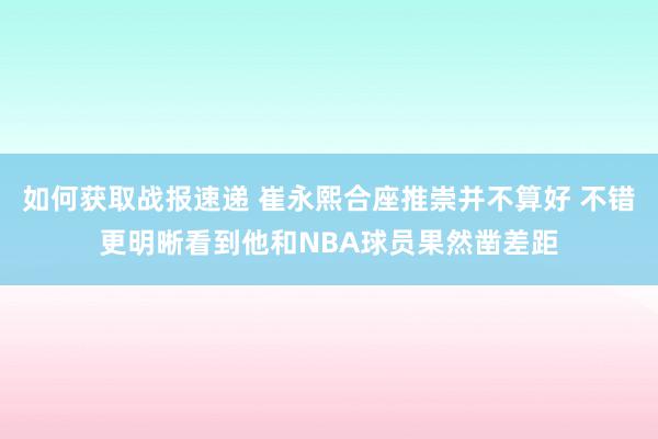 如何获取战报速递 崔永熙合座推崇并不算好 不错更明晰看到他和NBA球员果然凿差距