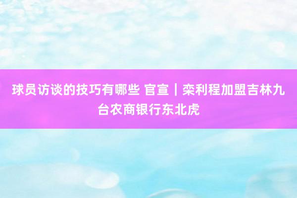 球员访谈的技巧有哪些 官宣｜栾利程加盟吉林九台农商银行东北虎